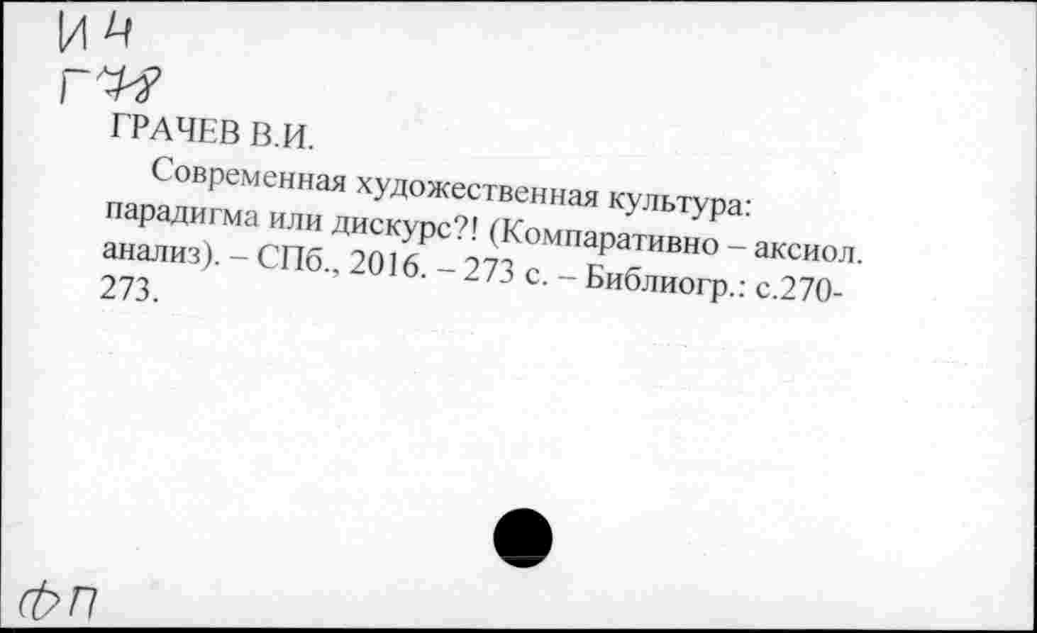 ﻿ГРАЧЕВ В.И.
Современная художественная куль™-парадигма или дискупе?! кУльтУРа-анализ). - СПб., 2016₽-273 /Ш*РаТИВНО ~ акси°Л-273.	’ 2 /3 с- ~ Библиогр.; с.270-
Фп